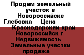 Продам земельный участок в Новороссийске(Глебовка) › Цена ­ 1 600 000 - Краснодарский край, Новороссийск г. Недвижимость » Земельные участки продажа   . Краснодарский край,Новороссийск г.